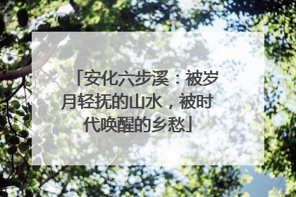 安化六步溪：被岁月轻抚的山水，被时代唤醒的乡愁