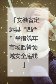 安徽省定远县“四严”举措筑牢市场监管领域安全底线