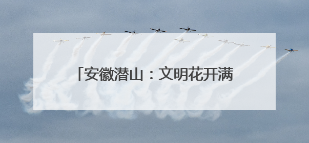 安徽潜山：文明花开满城芳 全民共创幸福城