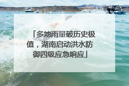 多地雨量破历史极值，湖南启动洪水防御四级应急响应