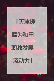 天津援疆为和田职教发展添动力