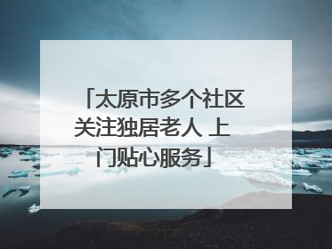 太原市多个社区关注独居老人 上门贴心服务