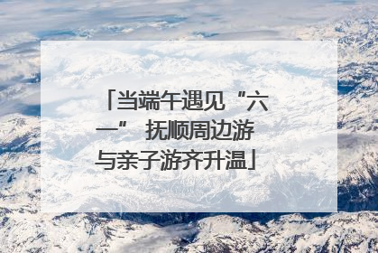 当端午遇见“六一” 抚顺周边游与亲子游齐升温
