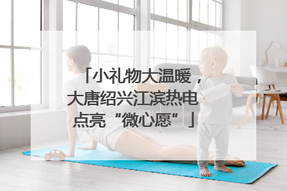 小礼物大温暖，大唐绍兴江滨热电点亮“微心愿”