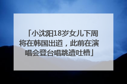 小沈阳18岁女儿下周将在韩国出道，此前在演唱会登台唱跳遭吐槽