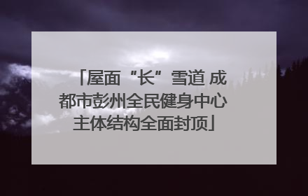 屋面“长”雪道 成都市彭州全民健身中心主体结构全面封顶
