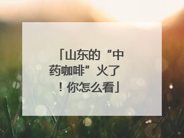 山东的“中药咖啡”火了！你怎么看
