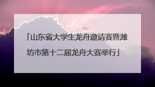 山东省大学生龙舟邀请赛暨潍坊市第十二届龙舟大赛举行