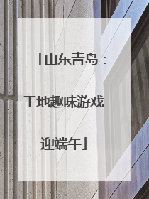 山东青岛：工地趣味游戏迎端午
