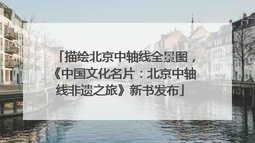 描绘北京中轴线全景图，《中国文化名片：北京中轴线非遗之旅》新书发布