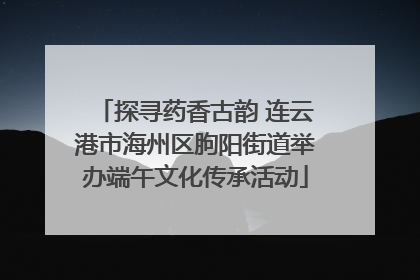 探寻药香古韵 连云港市海州区朐阳街道举办端午文化传承活动