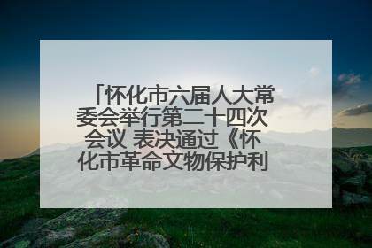 怀化市六届人大常委会举行第二十四次会议 表决通过《怀化市革命文物保护利用若干规定》