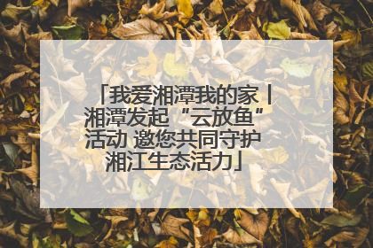 我爱湘潭我的家丨湘潭发起“云放鱼”活动 邀您共同守护湘江生态活力