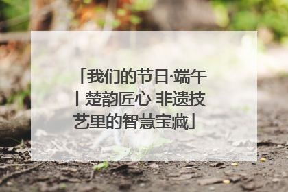 我们的节日·端午丨楚韵匠心 非遗技艺里的智慧宝藏