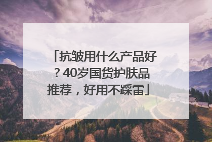 抗皱用什么产品好？40岁国货护肤品推荐，好用不踩雷