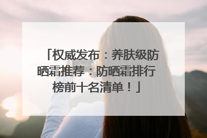 权威发布：养肤级防晒霜推荐：防晒霜排行榜前十名清单！