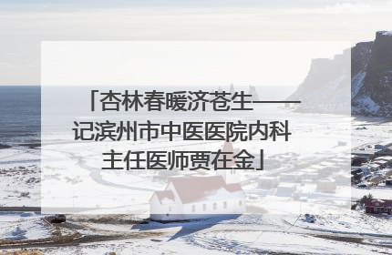 杏林春暖济苍生——记滨州市中医医院内科主任医师贾在金