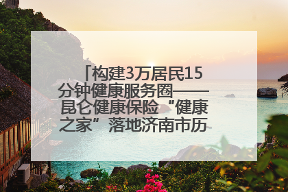 构建3万居民15分钟健康服务圈——昆仑健康保险“健康之家”落地济南市历城区鲍山街道