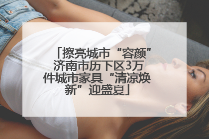 擦亮城市“容颜” 济南市历下区3万件城市家具“清凉焕新”迎盛夏