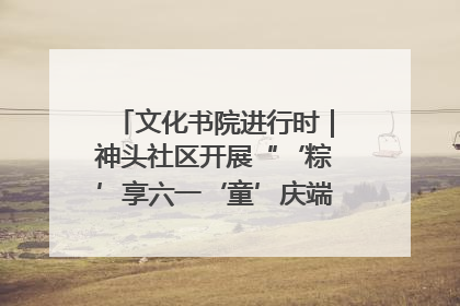 文化书院进行时｜神头社区开展“‘粽’享六一‘童’庆端午”主题系列活动