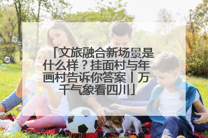 文旅融合新场景是什么样？挂面村与年画村告诉你答案丨万千气象看四川