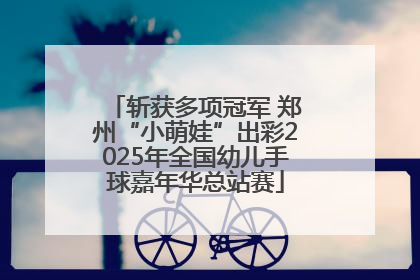 斩获多项冠军 郑州“小萌娃”出彩2025年全国幼儿手球嘉年华总站赛
