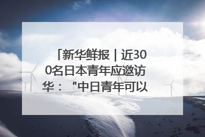 新华鲜报｜近300名日本青年应邀访华：“中日青年可以创造更好的未来”