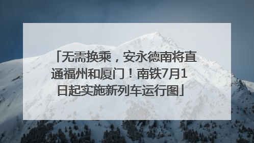 无需换乘，安永德南将直通福州和厦门！南铁7月1日起实施新列车运行图