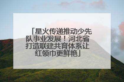 星火传递推动少先队事业发展！河北省打造联建共育体系让红领巾更鲜艳
