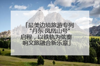 最美边境旅游专列“丹东·凤凰山号”启程，以铁轨为弦奏响文旅融合新乐章