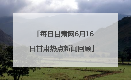 每日甘肃网6月16日甘肃热点新闻回顾