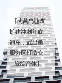 武黄高速改扩建冲刺年底通车，武昌鱼服务区打造交旅综合体
