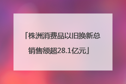 株洲消费品以旧换新总销售额超28.1亿元