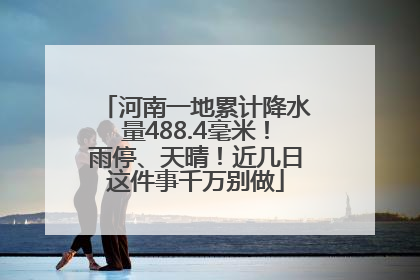 河南一地累计降水量488.4毫米！雨停、天晴！近几日这件事千万别做