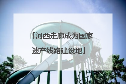 河西走廊成为国家遗产线路建设地