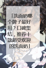 洗面奶哪个牌子最好用？口碑集结，推荐十款超受欢迎的洗面奶