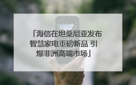 海信在坦桑尼亚发布智慧家电重磅新品 引爆非洲高端市场