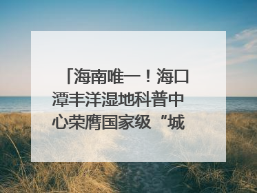 海南唯一！海口潭丰洋湿地科普中心荣膺国家级“城市儿童友好空间建设园区”称号