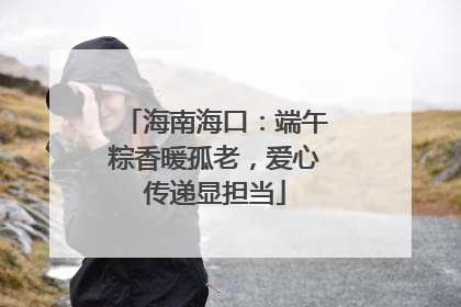 海南海口：端午粽香暖孤老，爱心传递显担当