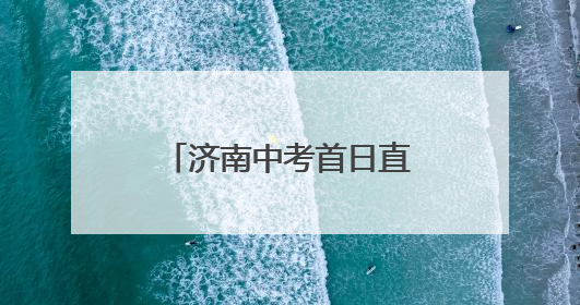 济南中考首日直击：考场外比考场内更“热闹”