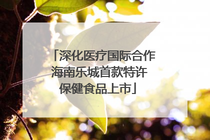 深化医疗国际合作 海南乐城首款特许保健食品上市