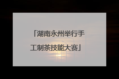 湖南永州举行手工制茶技能大赛