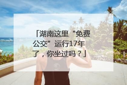 湖南这里“免费公交”运行17年了，你坐过吗？