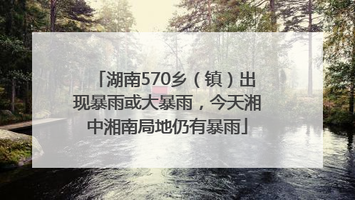 湖南570乡（镇）出现暴雨或大暴雨，今天湘中湘南局地仍有暴雨