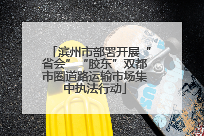 滨州市部署开展“省会”“胶东”双都市圈道路运输市场集中执法行动