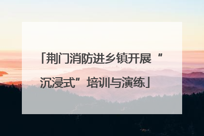 荆门消防进乡镇开展“沉浸式”培训与演练