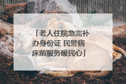老人住院急需补办身份证 民警病床前服务暖民心