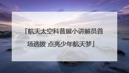 航天太空科普展小讲解员首场选拔 点亮少年航天梦
