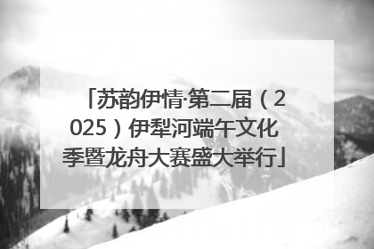 苏韵伊情·第二届（2025）伊犁河端午文化季暨龙舟大赛盛大举行
