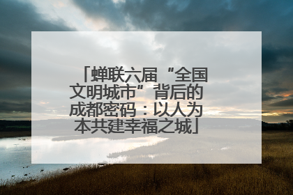 蝉联六届“全国文明城市”背后的成都密码：以人为本共建幸福之城